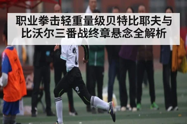 职业拳击轻重量级贝特比耶夫与比沃尔三番战终章悬念全解析