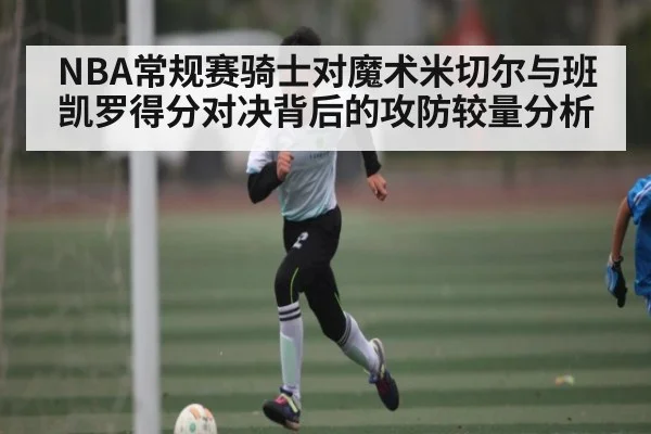 NBA常规赛骑士对魔术米切尔与班凯罗得分对决背后的攻防较量分析