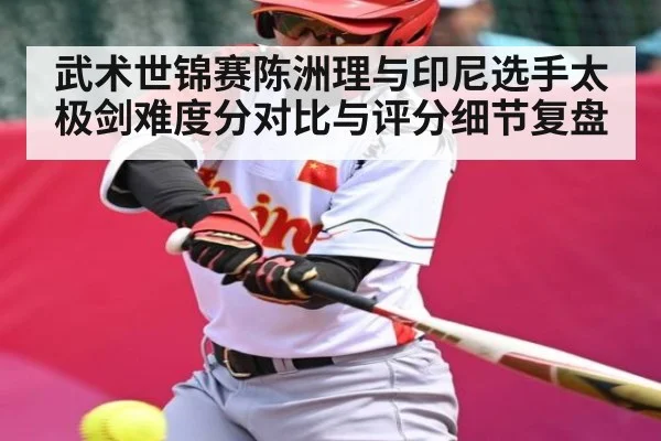 武术世锦赛陈洲理与印尼选手太极剑难度分对比与评分细节复盘